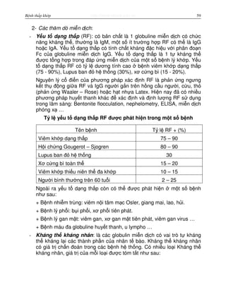 http://www.ebook.edu.vnBệnh thấp khớp 59
2- Các thăm dò mi n d ch:
- Y u t d ng th p (RF): có b n ch t là 1 globuline mi n d ch có ch c
năng kháng th , thư ng là IgM, m t s ít trư ng h p RF có th là IgG
ho c IgA. Y u t d ng th p có tính ch t kháng đ c hi u v i phân đo n
Fc c a globuline mi n d ch IgG. Y u t d ng th p là 1 t kháng th
đư c t ng h p trong đáp ng mi n d ch c a m t s b nh lý kh p. Y u
t d ng th p RF có t l dương tính cao b nh viêm kh p d ng th p
(75 - 90%), Lupus ban đ h th ng (30%), xơ c ng bì (15 - 20%).
Nguyên lý c đi n c a phương pháp xác đ nh RF là ph n ng ngưng
k t th đ ng gi a RF và IgG ngư i g n trên h ng c u ngư i, c u, th
(ph n ng Waaler – Rose) ho c h t nh a Latex. Hi n nay đã có nhi u
phương pháp huy t thanh khác đ xác đ nh và đ nh lư ng RF s d ng
trong lâm sàng: Bentonite flocculation, nephelometry, ELISA, mi n d ch
phóng x …
T l y u t d ng th p RF đư c phát hi n trong m t s b nh
Tên b nh T l RF + (%)
Viêm kh p d ng th p 75 – 90
H i ch ng Gougerot – Sjogren 80 – 90
Lupus ban đ h th ng 30
Xơ c ng bì toàn th 15 – 20
Viêm kh p thi u niên th đa kh p 10 – 15
Ngư i bình thư ng trên 60 tu i 2 – 25
Ngoài ra y u t d ng th p còn có th đư c phát hi n m t s b nh
như sau:
+ B nh nhi m trùng: viêm n i tâm m c Osler, giang mai, lao, h i.
+ B nh lý ph i: b i ph i, xơ ph i tiên phát.
+ B nh lý gan m t: viêm gan, xơ gan m t tiên phát, viêm gan virus …
+ B nh máu đa globuline huy t thanh, u lympho …
- Kháng th kháng nhân: là các globulin mi n d ch có vai trò t kháng
th kháng l i các thành ph n c a nhân t bào. Kháng th kháng nhân
có giá tr ch n đoán trong các b nh h th ng. Có nhi u lo i Kháng th
kháng nhân, giá tr c a m i lo i đư c tóm t t như sau:
 