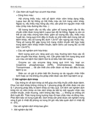 http://www.ebook.edu.vnBệnh thấp khớp 62
7- Các thăm dò huy t h c và sinh hóa khác:
+ Công th c máu:
H i ch ng thi u máu: m t s b nh nhân viêm kh p d ng th p,
Lupus ban đ h th ng có th thi u máu do tình tr ng viêm kh p.
Ngoài ra, n u thi u máu h ng c u nh , c n ph i tìm nguyên nhân m t
máu (ch y máu đư ng tiêu hóa ..)
S lư ng b ch c u và ti u c u: gi m s lư ng b ch c u là tiêu
chu n ch n đoán trong b nh Lupus ban đ h th ng. Ngoài ra còn có
th có các tri u ch ng kèm theo: gi m s lư ng ti u c u, thi u máu
huy t tán, trong quá trình đi u tr thu c c ch mi n d ch trong m t s
b nh kh p, n u s lư ng BC dư i 1,5x109
c n ng ng các thu c này.
Tăng s lư ng BC g p trong tình tr ng nhi m khu n k t h p ho c
trong b nh viêm kh p nhi m khu n, b nh Still’s (s lư ng BC có th
trên 1,5x109
/l).
+ Các xét nghi m sinh hóa khác:
Đ nh lư ng acid uric: tăng acid uric máu thư ng kèm theo các r i
lo n chuy n hóa khác: đư ng, m . C n phân bi t tình tr ng tăng acid
uric máu v i b nh Gút (b nh Gút là có bi u hi n lâm sàng).
Enzyme cơ: các enzyme tăng trong quá trình h y ho i cơ:
Creatinine phosphokinase (CPK), Cholinesterase, Aldolase,
Transaminase … r t c n thi t cho ch n đoán và theo dõi đi u tr các
b nh lý cơ.
Đi n cơ: có giá tr phân bi t t n thương cơ do nguyên nhân th n
kinh ho c cơ mà không cho phép ch n đoán xác đ nh lo i b nh cơ gì.
C/ Xét nghi m d ch kh p
Các thông tin v d ch kh p có th giúp cho th y thu c ch n đoán b nh.
Ch c hút d ch kh p không nh ng là 1 phương pháp đ ch n đoán mà còn
là 1 phương pháp đi u tr b nh kh p có hi u qu . Ch đ nh xét nghi m d ch
kh p khi có viêm kh p và tràn d ch kh p do b t kỳ m t nguyên nhân nào
(nhi m khu n, ch n thương, viêm không đ c hi u …). Không có ch ng ch
đ nh tuy t đ i. Th n tr ng trong trư ng h p r i lo n ch y máu và đông máu.
Ph i đ m b o vô trùng tuy t đ i. D ch kh p c n ph i đư c xét nghi m trong
vòng 8 gi nhi t đ phòng và trong 24 gi n u b o qu n d ch nhi t đ
4 – 8o
C.
Các xét nghi m d ch kh p bao g m:
1- Xét nghi m đ i th :
 