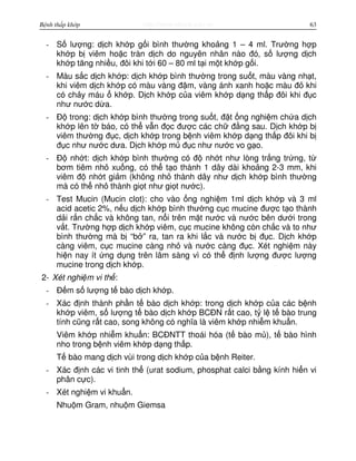 http://www.ebook.edu.vnBệnh thấp khớp 63
- S lư ng: d ch kh p g i bình thư ng kho ng 1 – 4 ml. Trư ng h p
kh p b viêm ho c tràn d ch do nguyên nhân nào đó, s lư ng d ch
kh p tăng nhi u, đôi khi t i 60 – 80 ml t i m t kh p g i.
- Màu s c d ch kh p: d ch kh p bình thư ng trong su t, màu vàng nh t,
khi viêm d ch kh p có màu vàng đ m, vàng ánh xanh ho c màu đ khi
có ch y máu kh p. D ch kh p c a viêm kh p d ng th p đôi khi đ c
như nư c d a.
- Đ trong: d ch kh p bình thư ng trong su t, đ t ng nghi m ch a d ch
kh p lên t báo, có th v n đ c đư c các ch đ ng sau. D ch kh p b
viêm thư ng đ c, d ch kh p trong b nh viêm kh p d ng th p đôi khi b
đ c như nư c dưa. D ch kh p m đ c như nư c vo g o.
- Đ nh t: d ch kh p bình thư ng có đ nh t như lòng tr ng tr ng, t
bơm tiêm nh xu ng, có th t o thành 1 dây dài kho ng 2-3 mm, khi
viêm đ nh t gi m (không nh thành dây như d ch kh p bình thư ng
mà có th nh thành gi t như gi t nư c).
- Test Mucin (Mucin clot): cho vào ng nghi m 1ml d ch kh p và 3 ml
acid acetic 2%, n u d ch kh p bình thư ng c c mucine đư c t o thành
d i r n ch c và không tan, n i trên m t nư c và nư c bên dư i trong
v t. Trư ng h p d ch kh p viêm, c c mucine không còn ch c và to như
bình thư ng mà b “b ” ra, tan ra khi l c và nư c b đ c. D ch kh p
càng viêm, c c mucine càng nh và nư c càng đ c. Xét nghi m này
hi n nay ít ng d ng trên lâm sàng vì có th đ nh lư ng đư c lư ng
mucine trong d ch kh p.
2- Xét nghi m vi th :
- Đ m s lư ng t bào d ch kh p.
- Xác đ nh thành ph n t bào d ch kh p: trong d ch kh p c a các b nh
kh p viêm, s lư ng t bào d ch kh p BCĐN r t cao, t l t bào trung
tính cũng r t cao, song không có nghĩa là viêm kh p nhi m khu n.
Viêm kh p nhi m khu n: BCĐNTT thoái hóa (t bào m ), t bào hình
nho trong b nh viêm kh p d ng th p.
T bào mang d ch vùi trong d ch kh p c a b nh Reiter.
- Xác đ nh các vi tinh th (urat sodium, phosphat calci b ng kính hi n vi
phân c c).
- Xét nghi m vi khu n.
Nhu m Gram, nhu m Giemsa
 