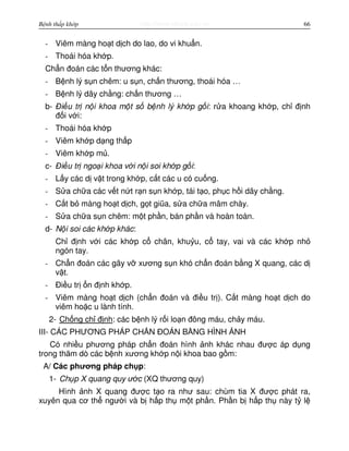 http://www.ebook.edu.vnBệnh thấp khớp 66
- Viêm màng ho t d ch do lao, do vi khu n.
- Thoái hóa kh p.
Ch n đoán các t n thương khác:
- B nh lý s n chêm: u s n, ch n thương, thoái hóa …
- B nh lý dây ch ng: ch n thương …
b- Đi u tr n i khoa m t s b nh lý kh p g i: r a khoang kh p, ch đ nh
đ i v i:
- Thoái hóa kh p
- Viêm kh p d ng th p
- Viêm kh p m .
c- Đi u tr ngo i khoa v i n i soi kh p g i:
- L y các d v t trong kh p, c t các u có cu ng.
- S a ch a các v t n t r n s n kh p, tái t o, ph c h i dây ch ng.
- C t b màng ho t d ch, g t giũa, s a ch a mâm chày.
- S a ch a s n chêm: m t ph n, bán ph n và hoàn toàn.
d- N i soi các kh p khác:
Ch đ nh v i các kh p c chân, khu u, c tay, vai và các kh p nh
ngón tay.
- Ch n đoán các gãy v xương s n khó ch n đoán b ng X quang, các d
v t.
- Đi u tr n đ nh kh p.
- Viêm màng ho t d ch (ch n đoán và đi u tr ). C t màng ho t d ch do
viêm ho c u lành tính.
2- Ch ng ch đ nh: các b nh lý r i lo n đông máu, ch y máu.
III- CÁC PHƯƠNG PHÁP CH N ĐOÁN B NG HÌNH NH
Có nhi u phương pháp ch n đoán hình nh khác nhau đư c áp d ng
trong thăm dò các b nh xương kh p n i khoa bao g m:
A/ Các phương pháp ch p:
1- Ch p X quang quy ư c (XQ thương quy)
Hình nh X quang đư c t o ra như sau: chùm tia X đư c phát ra,
xuyên qua cơ th ngư i và b h p th m t ph n. Ph n b h p th này t l
 