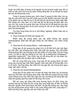 http://www.ebook.edu.vnBệnh thấp khớp 67
thu n v i chi u dày, t tr ng và s nguyên t c a vùng b xuyên qua. Khi ra
kh i cơ th , chùm tia X b suy gi m không đ ng đ u và có th ghi l i đư c
b i các h th ng khác nhau.
Trong X quang thư ng quy, phim ch p X quang là bi u hi n c a s
h p th c a chùm tia X sau khi xuyên qua cơ th : đ đen c a phim thay đ i
t l ngh ch v i s h p th tia X; do đó m t đ m t t ch c đư c bi u di n
trên thang nhìn màu xám, có 4 lo i m t đ mà đ trong s gi m d n như
sau: khí, m , nư c và xương. Như v y, t ch c khí thì r t sáng (có màu đen
trên phim XQ dương b n) và t ch c xương thì r t m (có màu tr ng trên
phim XQ dương b n).
Tùy theo t ng kh p mà có tư th th ng, nghiêng, ch ch ho c các tư
th đ c bi t khác.
2- Ch p X quang v i thu c c n quang, khí:
Nh m tăng đ tương ph n c a các ph n không c n quang
(arthrographie): phát hi n đ t gân (kh p vai, kén Baker), s n chêm (ch p
khí).
3- Ch p bao r c n quang (Sacco – radiculographie):
Ch p bao r c n quang cho phép nhìn rõ r th n kinh c a m t đo n
t y nh tiêm vào khoang dư i nh n m t ch t c n quang. Các ch ph m
thư ng dùng hi n nay thư ng là các s n ph m có ch a Iode, hòa tan trong
nư c, có th t h p th không b ion hóa: đó là Metrizamid (Amipaque)R
,
Iopamidol (Iopamiron)R
. Các thu c này có th dùng đ i v i m i đo n t y.
B nh nhân ph i n m t i b nh vi n ít nh t 24 gi .
Đ i v i vùng th t lưng cùng, ch p bao r c n quang đư c ch đ nh
trong các trư ng h p ch n đoán nguyên nhân đau ki u r không đi n hình
chi dư i, h p ng s ng, đau th n kinh t a gây li t, h i ch ng đuôi ng a
ho c nghi ng u n i t y.
4- Ch p t y c n quang (Myelographie):
Ch p bao r cho phép nhìn rõ toàn b ho c m t đo n t y và khoang
c nh t y nh tiêm vào khoang dư i nh n m t ch t c n quang hòa tan trong
nư c không b ion hóa. Nh các ch t m i này mà không c n dùng đ n các
ch t c n quang Lipid hóa ho c khí đ ch p như trư c.
Đ i v i vùng c t s ng th t lưng thư ng đư c ch đ nh trong các
trư ng h p ép t y ho c ép nón cùng, đau lưng ho c đau r đi u tr không
k t qu , nguyên nhân chưa đư c xác đ nh. Do giá ti n không cao, nên ch p
t y c n quang đư c dùng nhi u các nư c đang phát tri n, song đây là 1
thăm dò ch y máu, gây đau nên còn nhi u h n ch .
 