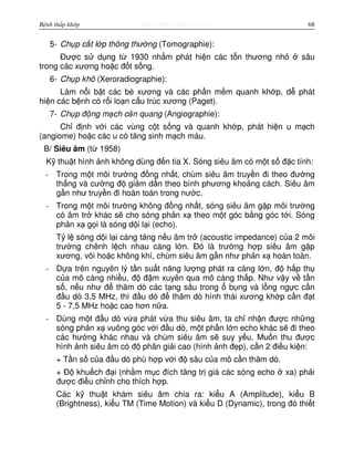 http://www.ebook.edu.vnBệnh thấp khớp 68
5- Ch p c t l p thông thư ng (Tomographie):
Đư c s d ng t 1930 nh m phát hi n các t n thương nh sâu
trong các xương ho c đ t s ng.
6- Ch p khô (Xeroradiographie):
Làm n i b t các bè xương và các ph n m m quanh kh p, d phát
hi n các b nh có r i lo n c u trúc xương (Paget).
7- Ch p đ ng m ch c n quang (Angiographie):
Ch đ nh v i các vùng c t s ng và quanh kh p, phát hi n u m ch
(angiome) ho c các u có tăng sinh m ch máu.
B/ Siêu âm (t 1958)
K thu t hình nh không dùng đ n tia X. Sóng siêu âm có m t s đ c tính:
- Trong m t môi trư ng đ ng nh t, chùm siêu âm truy n đi theo đư ng
th ng và cư ng đ gi m d n theo bình phương kho ng cách. Siêu âm
g n như truy n đi hoàn toàn trong nư c.
- Trong m t môi trư ng không đ ng nh t, sóng siêu âm g p môi trư ng
có âm tr khác s cho sóng ph n x theo m t góc b ng góc t i. Sóng
ph n x g i là sóng d i l i (echo).
T l sóng d i l i càng tăng n u âm tr (acoustic impedance) c a 2 môi
trư ng chênh l ch nhau càng l n. Đó là trư ng h p siêu âm g p
xương, vôi ho c không khí, chùm siêu âm g n như ph n x hoàn toàn.
- D a trên nguyên lý t n su t năng lư ng phát ra càng l n, đ h p th
c a mô càng nhi u, đ đ m xuyên qua mô càng th p. Như v y v t n
s , n u như đ thăm dò các t ng sâu trong b ng và l ng ng c c n
đ u dò 3,5 MHz, thì đ u dò đ thăm dò hình thái xương kh p c n đ t
5 - 7,5 MHz ho c cao hơn n a.
- Dùng m t đ u dò v a phát v a thu siêu âm, ta ch nh n đư c nh ng
sóng ph n x vuông góc v i đ u dò, m t ph n l n echo khác s đi theo
các hư ng khác nhau và chùm siêu âm s suy y u. Mu n thu đư c
hình nh siêu âm có đ phân gi i cao (hình nh đ p), c n 2 đi u ki n:
+ T n s c a đ u dò phù h p v i đ sâu c a mô c n thăm dò.
+ Đ khu ch đ i (nh m m c đích tăng tr giá các sóng echo xa) ph i
đư c đi u ch nh cho thích h p.
Các k thu t khám siêu âm chia ra: ki u A (Amplitude), ki u B
(Brightness), ki u TM (Time Motion) và ki u D (Dynamic), trong đó thi t
 