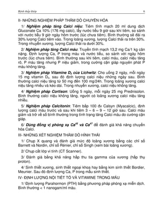 http://www.ebook.edu.vnBệnh thấp khớp 6
II- NH NG NGHI M PHÁP THĂM DÒ CHUY N HÓA
1/ Nghi m pháp tăng Calci ni u: Tiêm tĩnh m ch 20 ml dung d ch
Gluconate Ca 10% (176 mg calci), l y nư c ti u 9 gi sau khi tiêm, so sánh
v i nư c ti u 9 gi ngày hôm trư c (lúc chưa tiêm). Bình thư ng s đái ra
30% lư ng Calci tiêm vào. Trong loãng xương, lư ng Calci th i ra trên 30%.
Trong nhuy n xương, lư ng Calci th i ra dư i 30%.
2/ Nghi m pháp tăng Calci máu: Truy n tĩnh m ch 13,2 mg Ca/1 kg cân
n ng. Đ nh lư ng Ca, P trong máu và nư c ti u, so sánh v i ngày hôm
trư c (lúc chưa tiêm). Bình thư ng sau khi tiêm, calci máu, calci ni u tăng
rõ, P máu tăng nhưng P ni u gi m, trong cư ng c n giáp nguyên phát P
máu không tăng.
3/ Nghi m pháp Vitamine D2 c a Lichwitz: Cho u ng 2 ngày, m i ngày
15 mg vitamin D2, sau đó đ nh lư ng calci ni u nh ng ngày sau. Bình
thư ng calci ni u tăng t 50 mg đ n 100 mg/24h. Trong loãng xương calci
ni u tăng nhi u và kéo dài. Trong nhuy n xương, calci ni u không tăng.
4/ Nghi m pháp Cortison: U ng 5 ngày, m i ngày 25 mg Prednisolon.
Bình thư ng calci ni u không tăng, ngư i có loãng xương calci ni u tăng
nhi u.
5/ Nghi m pháp Calcitonin: Tiêm b p 100 đv Calsyn (Myacalcic), đ nh
lư ng calci máu trư c và sau khi tiêm 3 – 6 – 9 – 12 gi sau. Calci máu
gi m và tr v s bình thư ng trong tình tr ng tăng Calci máu do cư ng c n
giáp.
6/ Dùng đ ng v phóng x Ca45
và Ca47
đ đánh giá kh năng chuy n
hóa Calci.
III- NH NG XÉT NGHI M THĂM DÒ HÌNH THÁI
1/ Ch p X quang và đánh giá m c đ loãng xương b ng các ch s
Barnett và Nordin, ch s Rénier, ch s Singh (xem bài loãng xương).
2/ Ch p c t l p vi tính (CT Scanner).
3/ Đánh giá b ng kh năng h p thu tia gamma c a xương (h p th
proton).
4/ Sinh thi t xương, sinh thi t ngo i khoa hay b ng kim sinh thi t Bordier,
Meunier. Sau đó đ nh lư ng Ca, P trong m u sinh thi t.
IV- Đ NH LƯ NG N I TI T T VÀ VITAMINE TRONG MÁU
1/ Đ nh lư ng Parahormon (PTH) b ng phương pháp phóng x mi n d ch.
Bình thư ng < 1 nanogam/ml máu.
 