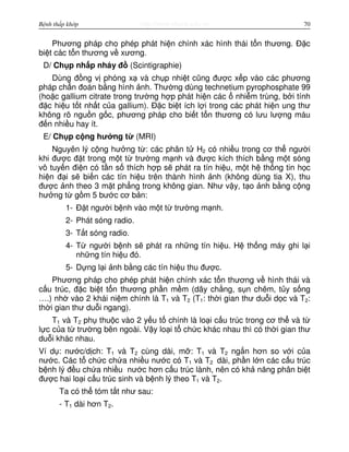 http://www.ebook.edu.vnBệnh thấp khớp 70
Phương pháp cho phép phát hi n chính xác hình thái t n thương. Đ c
bi t các t n thương v xương.
D/ Ch p nh p nháy đ (Scintigraphie)
Dùng đ ng v phóng x và ch p nhi t cũng đư c x p vào các phương
pháp ch n đoán b ng hình nh. Thư ng dùng technetium pyrophosphate 99
(ho c gallium citrate trong trư ng h p phát hi n các nhi m trùng, b i tính
đ c hi u t t nh t c a gallium). Đ c bi t ích l i trong các phát hi n ung thư
không rõ ngu n g c, phương pháp cho bi t t n thương có lưu lư ng máu
đ n nhi u hay ít.
E/ Ch p c ng hư ng t (MRI)
Nguyên lý c ng hư ng t : các phân t H2 có nhi u trong cơ th ngư i
khi đư c đ t trong m t t trư ng m nh và đư c kích thích b ng m t sóng
vô tuy n đi n có t n s thích h p s phát ra tín hi u, m t h th ng tin h c
hi n đ i s bi n các tín hi u trên thành hình nh (không dùng tia X), thu
đư c nh theo 3 m t ph ng trong không gian. Như v y, t o nh b ng c ng
hư ng t g m 5 bư c cơ b n:
1- Đ t ngư i b nh vào m t t trư ng m nh.
2- Phát sóng radio.
3- T t sóng radio.
4- T ngư i b nh s phát ra nh ng tín hi u. H th ng máy ghi l i
nh ng tín hi u đó.
5- D ng l i nh b ng các tín hi u thu đư c.
Phương pháp cho phép phát hi n chính xác t n thương v hình thái và
c u trúc, đ c bi t t n thương ph n m m (dây ch ng, s n chêm, t y s ng
….) nh vào 2 khái ni m chính là T1 và T2 (T1: th i gian thư du i d c và T2:
th i gian thư du i ngang).
T1 và T2 ph thu c vào 2 y u t chính là lo i c u trúc trong cơ th và t
l c c a t trư ng bên ngoài. V y lo i t ch c khác nhau thì có th i gian thư
du i khác nhau.
Ví d : nư c/d ch: T1 và T2 cùng dài, m : T1 và T2 ng n hơn so v i c a
nư c. Các t ch c ch a nhi u nư c có T1 và T2 dài, ph n l n các c u trúc
b nh lý đ u ch a nhi u nư c hơn c u trúc lành, nên có kh năng phân bi t
đư c hai lo i c u trúc sinh và b nh lý theo T1 và T2.
Ta có th tóm t t như sau:
- T1 dài hơn T2.
 
