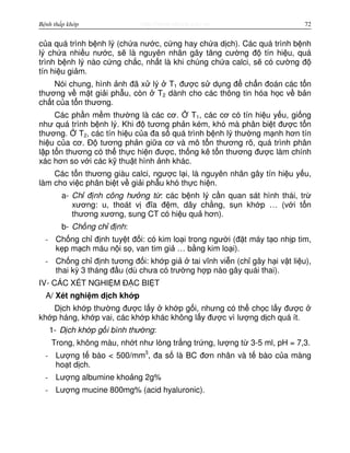 http://www.ebook.edu.vnBệnh thấp khớp 72
c a quá trình b nh lý (ch a nư c, c ng hay ch a d ch). Các quá trình b nh
lý ch a nhi u nư c, s là nguyên nhân gây tăng cư ng đ tín hi u, quá
trình b nh lý nào c ng ch c, nh t là khi chúng ch a calci, s có cư ng đ
tín hi u gi m.
Nói chung, hình nh đã x lý T1 đư c s d ng đ ch n đoán các t n
thương v m t gi i ph u, còn T2 dành cho các thông tin hóa h c v b n
ch t c a t n thương.
Các ph n m m thư ng là các cơ. T1, các cơ có tín hi u y u, gi ng
như quá trình b nh lý. Khi đ tương ph n kém, khó mà phân bi t đư c t n
thương. T2, các tín hi u c a đa s quá trình b nh lý thư ng m nh hơn tín
hi u c a cơ. Đ tương ph n gi a cơ và mô t n thương rõ, quá trình phân
l p t n thương có th th c hi n đư c, th ng kê t n thương đư c làm chính
xác hơn so v i các k thu t hình nh khác.
Các t n thương giàu calci, ngư c l i, là nguyên nhân gây tín hi u y u,
làm cho vi c phân bi t v gi i ph u khó th c hi n.
a- Ch đ nh công hư ng t : các b nh lý c n quan sát hình thái, tr
xương: u, thoát v đĩa đ m, dây ch ng, s n kh p … (v i t n
thương xương, sung CT có hi u qu hơn).
b- Ch ng ch đ nh:
- Ch ng ch đ nh tuy t đ i: có kim lo i trong ngư i (đ t máy t o nh p tim,
k p m ch máu n i s , van tim gi … b ng kim lo i).
- Ch ng ch đ nh tương đ i: kh p gi tai vĩnh vi n (ch gây h i v t li u),
thai kỳ 3 tháng đ u (dù chưa có trư ng h p nào gây quái thai).
IV- CÁC XÉT NGHI M Đ C BI T
A/ Xét nghi m d ch kh p
D ch kh p thư ng đư c l y kh p g i, nhưng có th ch c l y đư c
kh p háng, kh p vai, các kh p khác không l y đư c vì lư ng d ch quá ít.
1- D ch kh p g i bình thư ng:
Trong, không màu, nh t như lòng tr ng tr ng, lư ng t 3-5 ml, pH = 7,3.
- Lư ng t bào < 500/mm3
, đa s là BC đơn nhân và t bào c a màng
ho t d ch.
- Lư ng albumine kho ng 2g%
- Lư ng mucine 800mg% (acid hyaluronic).
 