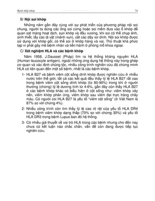http://www.ebook.edu.vnBệnh thấp khớp 74
B/ N i soi kh p
Nh ng năm g n đây cùng v i s phát tri n c a phương pháp n i soi
chung, ngư i ta dùng các ng soi c ng ho c soi m m đưa vào kh p đ
quan sát màng ho t d ch, s n kh p và đ u xương, khi soi có th ch p nh,
sinh thi t, l y các d v t (m nh v n), c t các dây xơ dính. N i soi kh p đư c
s d ng v i kh p g i, có th soi kh p háng và vai. Th thu t khá ph c
t p vì ph i gây mê b nh nhân và ti n hành phòng m khoa ngo i.
C/ Xét nghi m HLA và các b nh kh p
Năm 1958, J.Dausset (Pháp) tìm ra h th ng kháng nguyên HLA
(Human leucocyte antigen), ngoài nh ng ng d ng h th ng này trong ghép
cơ quan và xác đ nh ch ng t c, nhi u công trình nghiên c u đã ch ng minh
HLA có liên quan đ n m t s b nh, nh t là các b nh kh p.
1- HLA B27 và b nh viêm c t s ng dính kh p đư c nghiên c u nhi u
nư c trên th gi i, t t c các k t qu đ u th y t l HLA B27 r t cao
trong b nh viêm c t s ng dính kh p (t 80-90%) trong khi ngư i
thư ng (ch ng) t l dương tính t 4-6%, g n đây còn th y HLA B27
các b nh kh p khác có bi u hi n c t s ng như: viêm kh p v y
n n, viêm kh p ph n ng, viêm kh p sau viêm đ i tr c tràng ch y
máu. Có ngư i coi HLA B27 là y u t “viêm c t s ng” ( Vi t Nam là
87% so v i ch ng 4%).
2- Nhi u công trình còn tìm th y t l cao rõ r t c a y u t HLA DR4
trong b nh viêm kh p d ng th p (70% so v i ch ng 30%) và y u t
HLA DR3 trong b nh Lupus ban đ h th ng.
3- Có nhi u gi thuy t v vai trò HLA trong các b nh nhưng cho đ n nay
chưa có k t lu n nào ch c ch n, v n đ còn đang đư c ti p t c
nghiên c u.
 