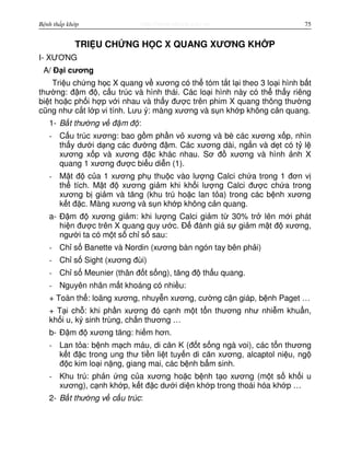 http://www.ebook.edu.vnBệnh thấp khớp 75
TRI U CH NG H C X QUANG XƯƠNG KH P
I- XƯƠNG
A/ Đ i cương
Tri u ch ng h c X quang v xương có th tóm t t l i theo 3 lo i hình b t
thư ng: đ m đ , c u trúc và hình thái. Các lo i hình này có th th y riêng
bi t ho c ph i h p v i nhau và th y đư c trên phim X quang thông thư ng
cũng như c t l p vi tính. Lưu ý: màng xương và s n kh p không c n quang.
1- B t thư ng v đ m đ :
- C u trúc xương: bao g m ph n v xương và bè các xương x p, nhìn
th y dư i d ng các đư ng đ m. Các xương dài, ng n và d t có t l
xương x p và xương đ c khác nhau. Sơ đ xương và hình nh X
quang 1 xương đư c bi u di n (1).
- M t đ c a 1 xương ph thu c vào lư ng Calci ch a trong 1 đơn v
th tích. M t đ xương gi m khi kh i lư ng Calci đư c ch a trong
xương b gi m và tăng (khu trú ho c lan t a) trong các b nh xương
k t đ c. Màng xương và s n kh p không c n quang.
a- Đ m đ xương gi m: khi lư ng Calci gi m t 30% tr lên m i phát
hi n đư c trên X quang quy ư c. Đ đánh giá s gi m m t đ xương,
ngư i ta có m t s ch s sau:
- Ch s Banette và Nordin (xương bàn ngón tay bên ph i)
- Ch s Sight (xương đùi)
- Ch s Meunier (thân đ t s ng), tăng đ th u quang.
- Nguyên nhân m t khoáng có nhi u:
+ Toàn th : loãng xương, nhuy n xương, cư ng c n giáp, b nh Paget …
+ T i ch : khi ph n xương đó c nh m t t n thương như nhi m khu n,
kh i u, ký sinh trùng, ch n thương …
b- Đ m đ xương tăng: hi m hơn.
- Lan t a: b nh m ch máu, di căn K (đ t s ng ngà voi), các t n thương
k t đ c trong ung thư ti n li t tuy n di căn xương, alcaptol ni u, ng
đ c kim lo i n ng, giang mai, các b nh b m sinh.
- Khu trú: ph n ng c a xương ho c b nh t o xương (m t s kh i u
xương), c nh kh p, k t đ c dư i di n kh p trong thoái hóa kh p …
2- B t thư ng v c u trúc:
 