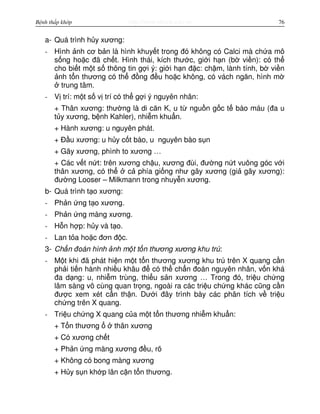 http://www.ebook.edu.vnBệnh thấp khớp 76
a- Quá trình h y xương:
- Hình nh cơ b n là hình khuy t trong đó không có Calci mà ch a mô
s ng ho c đã ch t. Hình thái, kích thư c, gi i h n (b vi n): có th
cho bi t m t s thông tin g i ý: gi i h n đ c: ch m, lành tính, b vi n
nh t n thương có th đ ng đ u ho c không, có vách ngăn, hình m
trung tâm.
- V trí: m t s v trí có th g i ý nguyên nhân:
+ Thân xương: thư ng là di căn K, u t ngu n g c t bào máu (đa u
t y xương, b nh Kahler), nhi m khu n.
+ Hành xương: u nguyên phát.
+ Đ u xương: u h y c t bào, u nguyên bào s n
+ Gãy xương, phình to xương …
+ Các v t n t: trên xương ch u, xương đùi, đư ng n t vuông góc v i
thân xương, có th c phía gi ng như gãy xương (gi gãy xương):
đư ng Looser – Milkmann trong nhuy n xương.
b- Quá trình t o xương:
- Ph n ng t o xương.
- Ph n ng màng xương.
- H n h p: h y và t o.
- Lan t a ho c đơn đ c.
3- Ch n đoán hình nh m t t n thương xương khu trú:
- M t khi đã phát hi n m t t n thương xương khu trú trên X quang c n
ph i ti n hành nhi u khâu đ có th ch n đoán nguyên nhân, v n khá
đa d ng: u, nhi m trùng, thi u s n xương … Trong đó, tri u ch ng
lâm sàng vô cùng quan tr ng, ngoài ra các tri u ch ng khác cũng c n
đư c xem xét c n th n. Dư i đây trình bày các phân tích v tri u
ch ng trên X quang.
- Tri u ch ng X quang c a m t t n thương nhi m khu n:
+ T n thương thân xương
+ Có xương ch t
+ Ph n ng màng xương đ u, rõ
+ Không có bong màng xương
+ H y s n kh p lân c n t n thương.
 
