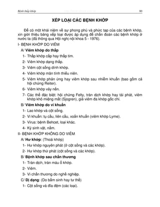 http://www.ebook.edu.vnBệnh thấp khớp 80
X P LO I CÁC B NH KH P
Đ có m t khái ni m v s phong phú và ph c t p c a các b nh kh p,
xin gi i thi u b ng x p lo i đư c áp d ng đ ch n đoán các b nh kh p
nư c ta (đã thông qua H i ngh n i khoa 5 - 1976).
I- B NH KH P DO VIÊM
A/ Viêm kh p do th p
1- Th p kh p c p hay th p tim.
2- Viêm kh p d ng th p.
3- Viêm c t s ng dính kh p.
4- Viêm kh p mãn tính thi u niên.
5- Viêm kh p ph n ng hay viêm kh p sau nhi m khu n (bao g m c
h i ch ng Reiter).
6- Viêm kh p v y n n.
7- Các th đ c bi t: h i ch ng Felty, tràn d ch kh p hay tái phát, viêm
kh p khô mi ng m t (Sjogren), gi viêm đa kh p g c chi.
B/ Viêm kh p do vi khu n
1- Lao kh p và c t s ng.
2- Vi khu n: t c u, liên c u, xo n khu n (viêm kh p Lyme).
3- Virus: b nh Behcet, lo i khác.
4- Ký sinh v t, n m.
II- B NH KH P KHÔNG DO VIÊM
A/ Hư kh p: (Thoái kh p)
1- Hư kh p nguyên phát ( c t s ng và các kh p).
2- Hư kh p th phát (c t s ng và các kh p).
B/ B nh kh p sau ch n thương
1- Tràn d ch, tràn máu kh p.
2- Viêm.
3- Vi ch n thương do ngh nghi p.
C/ D d ng: (Do b m sinh hay tư th )
1- C t s ng và đĩa đ m (các lo i).
 