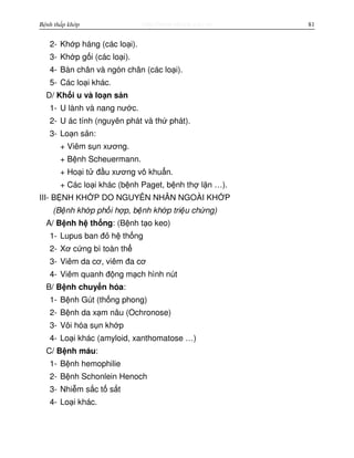http://www.ebook.edu.vnBệnh thấp khớp 81
2- Kh p háng (các lo i).
3- Kh p g i (các lo i).
4- Bàn chân và ngón chân (các lo i).
5- Các lo i khác.
D/ Kh i u và lo n s n
1- U lành và nang nư c.
2- U ác tính (nguyên phát và th phát).
3- Lo n s n:
+ Viêm s n xương.
+ B nh Scheuermann.
+ Ho i t đ u xương vô khu n.
+ Các lo i khác (b nh Paget, b nh th l n …).
III- B NH KH P DO NGUYÊN NHÂN NGOÀI KH P
(B nh kh p ph i h p, b nh kh p tri u ch ng)
A/ B nh h th ng: (B nh t o keo)
1- Lupus ban đ h th ng
2- Xơ c ng bì toàn th
3- Viêm da cơ, viêm đa cơ
4- Viêm quanh đ ng m ch hình nút
B/ B nh chuy n hóa:
1- B nh Gút (th ng phong)
2- B nh da x m nâu (Ochronose)
3- Vôi hóa s n kh p
4- Lo i khác (amyloid, xanthomatose …)
C/ B nh máu:
1- B nh hemophilie
2- B nh Schonlein Henoch
3- Nhi m s c t s t
4- Lo i khác.
 