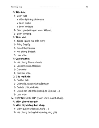http://www.ebook.edu.vnBệnh thấp khớp 82
D/ Tiêu hóa:
1- B nh ru t
+ Viêm đ i tràng ch y máu
+ B nh Crohn
+ B nh Whipple
2- B nh gan (viêm gan virus, Wilson)
3- B nh t y t ng.
E/ Th n kinh:
1- Tabès (giang mai th n kinh)
2- R ng ng t y
3- Xơ c t bên teo cơ
4- H i ch ng Sudeck
5- Lo i khác.
F/ C n ung thư:
1- H i ch ng Pierre – Marie
2- Leucemie c p, Hodgkin
3- Carcinoid
4- Các lo i khác.
G/ Các lo i khác:
1- Do tâm th n
2- Do thu c, vaccin và huy t thanh
3- Do hóa ch t, ch t đ c
4- Do n i ti t (đái tháo đư ng, to vi n c c …)
5- Lo i khác.
IV- TH P NGOÀI KH P: (C nh kh p, quanh kh p).
A/ Viêm gân và bao gân
B/ Viêm dây ch ng, bao kh p
1- Viêm quanh kh p (vai, háng …)
2- H i ch ng đư ng h m (c tay, ng gót)
 