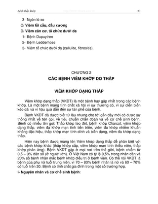 http://www.ebook.edu.vnBệnh thấp khớp 83
3- Ngón lò xo
C/ Viêm l i c u, đ u xương
D/ Viêm cân cơ, t ch c dư i da
1- B nh Dupuytren
2- B nh Ledderhose
3- Viêm t ch c dư i da (cellulite, fibrositis).
CHƯƠNG 2
CÁC B NH VIÊM KH P DO TH P
VIÊM KH P D NG TH P
Viêm kh p d ng th p (VKDT) là m t b nh hay g p nh t trong các b nh
kh p. Là m t b nh mang tính ch t xã h i vì s thư ng có, vì s di n bi n
kéo dài và vì h u qu d n đ n s tàn ph c a b nh.
B nh VKDT đã đư c bi t t lâu nhưng cho t i g n đây m i có đư c s
th ng nh t v tên g i, v tiêu chu n ch n đoán và v cơ ch sinh b nh.
B nh có nhi u tên g i: Th p kh p teo đét, b nh kh p Charcot, viêm kh p
d ng th p, viêm đa kh p m n tính ti n tri n, viêm đa kh p nhi m khu n
không đ c hi u, th p kh p m n tính dính và bi n d ng, viêm đa kh p d ng
th p.
Hi n nay b nh đư c mang tên Viêm kh p d ng th p đ phân bi t v i
các b nh kh p khác (th p kh p c p, viêm kh p m n tính thi u niên, th p
kh p ph n ng). B nh VKDT g p m i nơi trên th gi i, b nh chi m t
0,5 – 3% dân s ( ngư i l n). Vi t Nam có t l 0,5% trong nhân dân và
20% s b nh nhân m c b nh kh p đi u tr b nh vi n. Có th nói VKDT là
b nh c a ph n tu i trung niên, vì 70 – 80% b nh nhân là n và 60 – 70%
có tu i trên 30. B nh có tính ch t gia đình trong m t s trư ng h p.
I- Nguyên nhân và cơ ch sinh b nh:
 