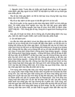 http://www.ebook.edu.vnBệnh thấp khớp 84
1- Nguyên nhân: Trư c đây có nhi u gi thuy t đư c đưa ra v nguyên
nhân b nh, g n đây ngư i ta coi VKDT là m t b nh t mi n v i s tham gia
c a nhi u y u t .
- Y u t tác nhân gây b nh: có th là m t lo i virus nhưng hi n nay chưa
đư c xác minh ch c ch n.
- Y u t cơ đ a: b nh có liên quan rõ r t đ n gi i tính và l a tu i.
- Y u t di truy n: t lâu ngư i ta đã nh n th y b nh VKDT có tính ch t gia
đình. Có nhi u công trình nghiên c u nêu lên m i liên quan gi a b nh
VKDT và y u t kháng nguyên hòa h p t ch c HLA DR4 ( b nh nhân
VKDT th y 60 – 70% mang y u t này, trong khi ngư i bình thư ng ch có
30%).
- Các y u t thu n l i khác: đó là nh ng y u t phát đ ng b nh như suy
y u, m t m i, b nh truy n nhi m, l nh và m kéo dài, ph u thu t.
2- Cơ ch b nh sinh:
- Lúc đ u tác nhân gây b nh (virus) tác đ ng vào m t cơ th có s n cơ đ a
thu n l i và có nh ng y u t di truy n d ti p nh n b nh, cơ th đó sinh ra
kháng th ch ng l i tác nhân gây b nh, r i kháng th này l i tr thành tác
nhân kích thích cơ th sinh ra m t kháng th ch ng l i nó (ta g i là t kháng
th ). Kháng th (lúc đ u) và t kháng th v i s có m t c a b th , k t h p
v i nhau trong d ch kh p thành nh ng ph c h p kháng nguyên – kháng
th . Nh ng ph c h p kháng nguyên – kháng th đư c m t s t bào đi đ n
đ th c bào, đó là BCĐNTT và đ i th c bào, sau đó nh ng t bào này s b
phá h y b i chính các men tiêu th mà chúng gi i phóng ra đ tiêu các
ph c h p kháng nguyên – kháng th trên. S phá h y các t bào th c bào
gi i phóng nhi u men tiêu th , nh ng men tiêu th này s kích thích và h y
ho i màng ho t d ch kh p gây nên m t quá trình viêm không đ c hi u, quá
trình này kéo dài không ch m d t, đi t kh p này qua kh p khác, m c dù
tác nhân gây b nh ban đ u đã ch m d t t lâu.
- Tình tr ng viêm không đ c hi u c a màng ho t d ch kh p lúc đ u là phù
n , xung huy t, thâm nh p nhi u t bào viêm mà ph n l n là t bào đa nhân
trung tính, sau m t th i gian hi n tư ng phù n đư c thay b ng quá trình
tăng sinh và phì đ i c a các hình lông và l p liên bào ph , các t bào viêm
có thành ph n ch y u là Lympho bào và Plasmocyte. Các hình lông c a
màng ho t d ch tăng sinh và phì đ i s phát tri n ăn sâu vào đ u xương
ph n dư i s n kh p gây nên các thương t n ph n này. Cu i cùng, sau
m t th i gian ti n tri n kéo dài, t ch c xơ phát tri n s thay th cho t ch c
viêm và d n đ n tình tr ng bi n d ng và dính kh p. Do đó, có th nói t n
thương xu t hi n s m nh t, cơ b n nh t là nguyên nhân d n đ n m i t n
 
