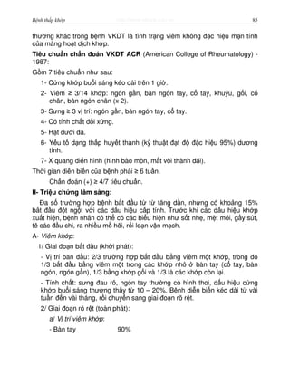 http://www.ebook.edu.vnBệnh thấp khớp 85
thương khác trong b nh VKDT là tình tr ng viêm không đ c hi u m n tính
c a màng ho t d ch kh p.
Tiêu chu n ch n đoán VKDT ACR (American College of Rheumatology) -
1987:
G m 7 tiêu chu n như sau:
1- C ng kh p bu i sáng kéo dài trên 1 gi .
2- Viêm ≥ 3/14 kh p: ngón g n, bàn ngón tay, c tay, khu u, g i, c
chân, bàn ngón chân (x 2).
3- Sưng ≥ 3 v trí: ngón g n, bàn ngón tay, c tay.
4- Có tính ch t đ i x ng.
5- H t dư i da.
6- Y u t d ng th p huy t thanh (k thu t đ t đ đ c hi u 95%) dương
tính.
7- X quang đi n hình (hình bào mòn, m t vôi thành d i).
Th i gian di n bi n c a b nh ph i ≥ 6 tu n.
Ch n đoán (+) ≥ 4/7 tiêu chu n.
II- Tri u ch ng lâm sàng:
Đa s trư ng h p b nh b t đ u t t tăng d n, nhưng có kho ng 15%
b t đ u đ t ng t v i các d u hi u c p tính. Trư c khi các d u hi u kh p
xu t hi n, b nh nhân có th có các bi u hi n như s t nh , m t m i, g y sút,
tê các đ u chi, ra nhi u m hôi, r i lo n v n m ch.
A- Viêm kh p:
1/ Giai đo n b t đ u (kh i phát):
- V trí ban đ u: 2/3 trư ng h p b t đ u b ng viêm m t kh p, trong đó
1/3 b t đ u b ng viêm m t trong các kh p nh bàn tay (c tay, bàn
ngón, ngón g n), 1/3 b ng kh p g i và 1/3 là các kh p còn l i.
- Tính ch t: sưng đau rõ, ngón tay thư ng có hình thoi, d u hi u c ng
kh p bu i sáng thư ng th y t 10 – 20%. B nh di n bi n kéo dài t vài
tu n đ n vài tháng, r i chuy n sang giai đo n rõ r t.
2/ Giai đo n rõ r t (toàn phát):
a/ V trí viêm kh p:
- Bàn tay 90%
 