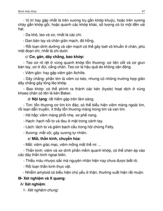 http://www.ebook.edu.vnBệnh thấp khớp 87
- V trí hay g p nh t là trên xương tr g n kh p khu u, ho c trên xương
chày g n kh p g i, ho c quanh các kh p khác, s lư ng có t m t đ n vài
h t.
- Da khô, teo và xơ, nh t là các chi.
- Gan bàn tay và chân giãn m ch, đ h ng.
- R i lo n dinh dư ng và v n m ch có th gây loét vô khu n chân, phù
m t đo n chi, nh t là chi dư i.
c/ Cơ, gân, dây ch ng, bao kh p:
- Teo cơ rõ r t vùng quanh kh p t n thương: cơ liên c t và cơ giun
bàn tay, cơ đùi, c ng chân. Teo cơ là h u qu do không v n đ ng.
- Viêm gân: hay g p viêm gân Achille.
- Dây ch ng: ph n l n là viêm co kéo, nhưng có nh ng trư ng h p giãn
dây ch ng gây l ng l o kh p.
- Bao kh p: có th phình ra thành các kén (kyste) ho t d ch vùng
khoeo chân có tên là kén Baker.
d/ N i t ng: r t hi m g p trên lâm sàng.
- Tim: t n thương cơ tim kín đáo, có th bi u hi n viêm màng ngoài tim,
r i lo n d n truy n, ít th y t n thương màng trong tim và van tim.
- Hô h p: viêm màng ph i nh , xơ ph nang.
- H ch: h ch n i to và đau m t trong cánh tay.
- Lách: lách to và gi m b ch c u trong h i ch ng Felty.
- Xương: m t vôi, gãy xương t nhiên.
e/ M t, th n kinh, chuy n hóa:
- M t: viêm giác m c, viêm m ng m t th mi …
- Th n kinh: viêm và xơ dính ph n m m quanh kh p, có th chèn ép vào
các dây th n kinh ngo i biên.
- Thi u máu như c s c mà nguyên nhân hi n nay chưa đư c bi t rõ.
- R i lo n th n kinh th c v t.
- Nhi m amyloid có bi u hi n ch y u th n, thư ng xu t hi n r t mu n.
III- Xét nghi m và X quang:
A/ Xét nghi m:
1- Xét nghi m chung:
 
