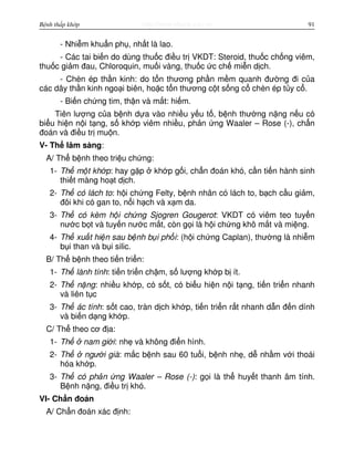 http://www.ebook.edu.vnBệnh thấp khớp 91
- Nhi m khu n ph , nh t là lao.
- Các tai bi n do dùng thu c đi u tr VKDT: Steroid, thu c ch ng viêm,
thu c gi m đau, Chloroquin, mu i vàng, thu c c ch mi n d ch.
- Chèn ép th n kinh: do t n thương ph n m m quanh đư ng đi c a
các dây th n kinh ngo i biên, ho c t n thương c t s ng c chèn ép t y c .
- Bi n ch ng tim, th n và m t: hi m.
Tiên lư ng c a b nh d a vào nhi u y u t , b nh thư ng n ng n u có
bi u hi n n i t ng, s kh p viêm nhi u, ph n ng Waaler – Rose (-), ch n
đoán và đi u tr mu n.
V- Th lâm sàng:
A/ Th b nh theo tri u ch ng:
1- Th m t kh p: hay g p kh p g i, ch n đoán khó, c n ti n hành sinh
thi t màng ho t d ch.
2- Th có lách to: h i ch ng Felty, b nh nhân có lách to, b ch c u gi m,
đôi khi có gan to, n i h ch và x m da.
3- Th có kèm h i ch ng Sjogren Gougerot: VKDT có viêm teo tuy n
nư c b t và tuy n nư c m t, còn g i là h i ch ng khô m t và mi ng.
4- Th xu t hi n sau b nh b i ph i: (h i ch ng Caplan), thư ng là nhi m
b i than và b i silic.
B/ Th b nh theo ti n tri n:
1- Th lành tính: ti n tri n ch m, s lư ng kh p b ít.
2- Th n ng: nhi u kh p, có s t, có bi u hi n n i t ng, ti n tri n nhanh
và liên t c
3- Th ác tính: s t cao, tràn d ch kh p, ti n tri n r t nhanh d n đ n dính
và bi n d ng kh p.
C/ Th theo cơ đ a:
1- Th nam gi i: nh và không đi n hình.
2- Th ngư i già: m c b nh sau 60 tu i, b nh nh , d nh m v i thoái
hóa kh p.
3- Th có ph n ng Waaler – Rose (-): g i là th huy t thanh âm tính.
B nh n ng, đi u tr khó.
VI- Ch n đoán
A/ Ch n đoán xác đ nh:
 