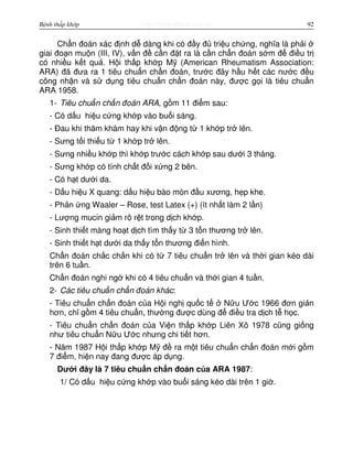 http://www.ebook.edu.vnBệnh thấp khớp 92
Ch n đoán xác đ nh d dàng khi có đ y đ tri u ch ng, nghĩa là ph i
giai đo n mu n (III, IV), v n đ c n đ t ra là c n ch n đoán s m đ đi u tr
có nhi u k t qu . H i th p kh p M (American Rheumatism Association:
ARA) đã đưa ra 1 tiêu chu n ch n đoán, trư c đây h u h t các nư c đ u
công nh n và s d ng tiêu chu n ch n đoán này, đư c g i là tiêu chu n
ARA 1958.
1- Tiêu chu n ch n đoán ARA, g m 11 đi m sau:
- Có d u hi u c ng kh p vào bu i sáng.
- Đau khi thăm khám hay khi v n đ ng t 1 kh p tr lên.
- Sưng t i thi u t 1 kh p tr lên.
- Sưng nhi u kh p thì kh p trư c cách kh p sau dư i 3 tháng.
- Sưng kh p có tính ch t đ i x ng 2 bên.
- Có h t dư i da.
- D u hi u X quang: d u hi u bào mòn đ u xương, h p khe.
- Ph n ng Waaler – Rose, test Latex (+) (ít nh t làm 2 l n)
- Lư ng mucin gi m rõ r t trong d ch kh p.
- Sinh thi t màng ho t d ch tìm th y t 3 t n thương tr lên.
- Sinh thi t h t dư i da th y t n thương đi n hình.
Ch n đoán ch c ch n khi có t 7 tiêu chu n tr lên và th i gian kéo dài
trên 6 tu n.
Ch n đoán nghi ng khi có 4 tiêu chu n và th i gian 4 tu n.
2- Các tiêu chu n ch n đoán khác:
- Tiêu chu n ch n đoán c a H i ngh qu c t N u Ư c 1966 đơn gi n
hơn, ch g m 4 tiêu chu n, thư ng đư c dùng đ đi u tra d ch t h c.
- Tiêu chu n ch n đoán c a Vi n th p kh p Liên Xô 1978 cũng gi ng
như tiêu chu n N u Ư c nhưng chi ti t hơn.
- Năm 1987 H i th p kh p M đ ra m t tiêu chu n ch n đoán m i g m
7 đi m, hi n nay đang đư c áp d ng.
Dư i đây là 7 tiêu chu n ch n đoán c a ARA 1987:
1/ Có d u hi u c ng kh p vào bu i sáng kéo dài trên 1 gi .
 