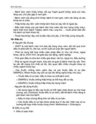 http://www.ebook.edu.vnBệnh thấp khớp 94
- B nh Gút: viêm nhi u kh p, n i c c Tophi quanh kh p, acid uric máu
tăng cao, ch y u g p nam gi i.
- B nh viêm c t s ng dính kh p: b nh nam gi i, viêm c t s ng và các
kh p l n chân.
- Th p kh p v y n n: viêm kh p kèm theo có v y n n ngoài da.
- Bi u hi n kh p c a các b nh tiêu hóa (viêm đ i tr c tràng ch y máu),
b nh th n kinh (b nh Tabès), b nh máu, ung thư … mu n phân bi t c n
h i b nh và thăm khám k .
- Thoái hóa kh p: đau m i là d u hi u ch y u, ít khi th y sưng nóng đ .
VII- Đi u tr :
A/ Nguyên t c chung:
- VKDT là m t b nh mãn tính kéo dài hàng ch c năm, đòi h i quá trình
đi u tr ph i kiên trì, liên t c, có khi su t c cu c đ i ngư i b nh.
- Ph i s d ng k t h p nhi u bi n pháp đi u tr như n i khoa, ngo i
khoa, v t lý, ch nh hình, tái giáo d c lao đ ng, ngh nghi p.
- Th i gian đi u tr chia làm nhi u giai đo n: n i trú, ngo i trú, đi u dư ng
- Ph i có ngư i chuyên trách, theo dõi và qu n lý b nh nhân lâu dài. Tóm
l i v n đ mang tính ch t xã h i, liên quan đ n nhi u chuyên khoa và
nhi u ngành khoa h c.
- Các thu c: ch ng viêm, gi m đau và các thu c đi u tr cơ b n
DMARD’s. Nhóm thu c này còn có các tên đ ng nghĩa khác như sau:
+ Thu c đi u tr cơ b n: đi u tr theo cơ ch b nh sinh.
+ DMARD’s: thu c ch ng th p kh p có th thay đ i cơ đ a
+ SAARD’s: thu c ch ng th p kh p tác d ng ch m
- Nguyên t c dùng thu c:
+ S d ng ngay t đ u các thu c có th ngăn ch n đư c s h y ho i
xương, s n (Corticoid, thu c đi u tr cơ b n), b t k b nh nhân đang
giai đo n nào c a b nh.
+ Đi u tr tri u ch ng đ ng th i v i đi u tr cơ b n.
+ Các thu c đi u tr cơ b n đư c phép duy trì lâu dài. Hi n nay có xu
hư ng k t h p nhi u thu c trong nhóm: Methotrexat + Chloroquin.
B/ Đi u tr c th :
1- Đi u tr toàn thân:
 