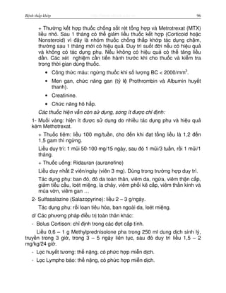 http://www.ebook.edu.vnBệnh thấp khớp 96
+ Thư ng k t h p thu c ch ng s t rét t ng h p và Metrotrexat (MTX)
li u nh . Sau 1 tháng có th gi m li u thu c k t h p (Corticoid ho c
Nonsteroid) vì đây là nhóm thu c ch ng th p kh p tác d ng ch m,
thư ng sau 1 tháng m i có hi u qu . Duy trì su t đ i n u có hi u qu
và không có tác d ng ph . N u không có hi u qu có th tăng li u
d n. Các xét nghi m c n ti n hành trư c khi cho thu c và ki m tra
trong th i gian dùng thu c.
• Công th c máu: ng ng thu c khi s lư ng BC < 2000/mm3
.
• Men gan, ch c năng gan (t l Prothrombin và Albumin huy t
thanh).
• Creatinine.
• Ch c năng hô h p.
Các thu c hi n v n còn s d ng, song ít đư c ch đ nh:
1- Mu i vàng: hi n ít đư c s d ng do nhi u tác d ng ph và hi u qu
kém Methotrexat.
+ Thu c tiêm: li u 100 mg/tu n, cho đ n khi đ t t ng li u là 1,2 đ n
1,5 gam thì ng ng.
Li u duy trì: 1 mũi 50-100 mg/15 ngày, sau đó 1 mũi/3 tu n, r i 1 mũi/1
tháng.
+ Thu c u ng: Ridauran (auranofine)
Li u duy nh t 2 viên/ngày (viên 3 mg). Dùng trong trư ng h p duy trì.
Tác d ng ph : ban đ , đ da toàn thân, viêm da, ng a, viêm th n c p,
gi m ti u c u, loét mi ng, a ch y, viêm ph i k c p, viêm th n kinh và
múa v n, viêm gan …
2- Sulfasalazine (Salazopyrine): li u 2 – 3 g/ngày.
Tác d ng ph : r i lo n tiêu hóa, ban ngoài da, loét mi ng.
d/ Các phương pháp đi u tr toàn thân khác:
- Bolus Cortison: ch đ nh trong các đ t c p tính.
Li u 0,6 – 1 g Methylprednisolone pha trong 250 ml dung d ch sinh lý,
truy n trong 3 gi , trong 3 – 5 ngày liên t c, sau đó duy trì li u 1,5 – 2
mg/kg/24 gi .
- L c huy t tương: th n ng, có ph c h p mi n d ch.
- L c Lympho bào: th n ng, có ph c h p mi n d ch.
 