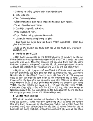 http://www.ebook.edu.vnBệnh thấp khớp 97
- Chi u x h th ng Lympho toàn thân: nghiên c u.
2- Đi u tr t i ch :
- Tiêm Cortison t i kh p.
- C t b màng ho t d ch, ngo i khoa: m ho c c t dư i n i soi.
- Tia x - hóa ch t: acid osmic.
3- Các bi n pháp đi u tr PHCN:
- Ph u thu t ch nh hình.
- Ph c h i ch c năng, giáo d c b nh nhân.
4- Các thu c m i và trong tương lai g n:
Các thu c m i đư c đưa vào đi u tr VKDT (năm 2000 – 2002) bao
g m 3 nhóm chính:
Thu c c ch COX-2, các thu c sinh h c và các thu c đi u tr cơ b n –
DMARD’s m i:
a- Thu c c ch COX-2
+ Các thu c Nonsteroids c ch COX-2 ch n l c có tác d ng c ch s
hình thành các Prostaglandine (bao g m PGE 2) và TXA 2 đư c t o ra do
các ph n ng viêm, đ ng th i cũng c ch các ch t trung gian gây viêm
khác như superoxid, các y u t ho t hóa ti u c u, metelloprotease, histamin
… Đây là các ch t chính gây nên ph n ng viêm t i ch c a b nh VKDT.
+ Ngoài ra, do tác d ng c ch lên COX-1 là t i thi u, các thu c nhóm
này làm gi m thi u tác d ng ph trên th n và đư ng tiêu hóa. Các thu c
Nonsteroids c ch COX-2 ch n l c đư c ch đ nh v i các đ i tư ng có
nguy cơ cao, đ c bi t các b nh nhân có t n thương d dày tá tràng. Các
thu c nhóm này bao g m m t s nhóm, đ n năm 2000 ch có Celecoxib
đư c Hi p h i thu c và th c ph m Hoa Kỳ (FDA) cho phép ch đ nh trong
VKDT. Các th nghi m lâm sàng t 4 – 12 tu n cho th y trong VKDT,
Celecoxib dùng ngày 2 l n, m i l n 200 – 400 mg, hi u qu tương t
Naproxen ngày 2 l n, m i l n 500mg, và tác d ng ph trên đư ng tiêu hóa
ch tương t gi dư c (4% so v i 26% c a Naproxen).
b- Các tác nhân sinh h c
M t s các tác nhân sinh h c có th ch n ho c tương tác v i các ch c
năng c a cytokin … là tác nhân sinh b nh trong VKDT đã đư c th nghi m
lâm sàng trong đó có các c ch t ng h p TNF-α, m t cytokin đư c đ i
th c bào màng ho t d ch phóng thích đ u tiên, có vai trò kích thích các t
bào khác c a màng ho t d ch, phóng thích các ti n t gây viêm và các phân
 