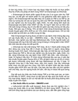 http://www.ebook.edu.vnBệnh thấp khớp 98
t làm h y kh p. Có 2 nhóm lo i này đư c Hi p h i thu c và th c ph m
Hoa Kỳ (FDA) cho phép ch đ nh trong VKDT là Entanercept và Infliximab.
+ Entanercept (là thành ph n ngoài t bào c a 2 cơ quan c m th TNF
hòa tan, có th g n v i thành ph n Fc c a globuline mi n d ch ngư i G1
(IgG1). Khi Entanercept k t h p đ c hi u v i 2 phân t TNF-α và TNF-β, s
ch n s tương tác v i các cơ quan th c m c a TNF trên t bào b m t. Đã
có các nghiên c u đa trung tâm, ng u nhiên, mù đôi, dùng tiêm dư i da
Entanercept cho b nh nhân VKDT v i li u 16 mg/m2
di n tích cơ th 2 l n
m i tu n trong 3 tháng, duy trì cho đ n khi gi m các tri u ch ng v i li u ph
thu c. K t qu , sau 3 tháng, 75% s b nh nhân dùng Entanercept đ t tiêu
chu n thuyên gi m 20% ACR so v i 14% nhóm dùng gi dư c. Ch có m t
vài tai bi n t i ch tiêm và nhi m trùng hô h p.
Hi n Entanercept thư ng đư c ch đ nh các b nh nhân không đáp ng
v i các thu c đi u tr cơ b n – DMARD’s khác … li u 10 ho c 25 mg, 2
l n/tu n. Các nghiên c u k t h p Methotrexat (li u 15-25 mg/m i tu n) v i
Entanercept (25 mg 2 l n/m i tu n) trong 6 tháng nh ng b nh nhân VKDT
ti n tri n kéo dài cũng cho k t qu t t.
+ Infliximab (là m t ch t kháng TNF khác, đó là 1 thành ph n kháng th
đơn dòng c a vùng thay đ i chu t và h ng đ nh ngư i, dùng b ng
đư ng truy n tĩnh m ch. Infliximab g n đ c hi u v i th hòa tan và chuy n
qua màng c a TNF-α. Đã có các nghiên c u đa trung tâm, ng u nhiên, mù
đôi, dùng Infliximab cho các b nh nhân VKDT ti n tri n. Li u Infliximab 1
ho c 10 mg/kg li u đơn. nhóm dùng Infliximab li u cao sau 4 tu n đ t
tiêu chu n thuyên gi m Paulus 20% 79% s b nh nhân so v i 8% nhóm
gi dư c) Infliximab cũng đư c k t h p Methotrexat v i li u 3 ho c 10
mg/tu n (chia làm 2 li u khác nhau, tiêm tĩnh m ch). Các li u Infliximab
khác nhau cho k t qu như nhau: trên 50% s b nh nhân đ t tiêu chu n
thuyên gi m ACR 20% sau 30 tu n. Các báo cáo ban đ u c a th nghi m
trên cho th y, sau khi ngưng thu c 54 tu n, v n duy trì đư c k t qu tương
t .
Các k t qu cho th y các thu c kháng TNF-α có hi u qu cao, an toàn,
có th đi u tr VKDT, song chưa có k t qu v hi u qu c a thu c v i s
h y ho i kh p. Ngoài ra còn có m t b t ti n là thu c ph i dùng đư ng tiêm
ho c truy n tĩnh m ch.
c- Các thu c đi u tr cơ b n – DMARD’s m i
+ Leflunomid m t d n xu t Isoxasol, đư c đưa vào th nghi m như 1
trong các thu c đi u tr cơ b n DMARD’s ch đ nh trong VKDT. Thu c c
ch sinh t ng h p pyrimidine c a con đư ng novo, d n đ n gi m t ng h p
 