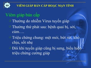 VIÊM GIÁP BÁN CẤP HOẶC MẠN TÍNH
Viêm giáp bán cấp
 Thường do nhiễm Virus tuyến giáp
 Thường thứ phát sau: bệnh quai bị, sởi,
cúm….
 Triệu chứng chung: mệt mỏi, bứt rứt, khó
chịu, sốt nhẹ
 Đôi khi tuyến giáp cũng bị sưng, biểu hiện
triệu chứng cường giáp
22
 