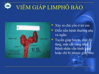 VIÊM GIÁP LIMPHÔ BÀO
 Xảy ra chủ yếu ở trẻ em
 Diễn tiến bệnh thường nhẹ
và ngắn.
 Tuyến giáp hơi to, mật độ
tăng, mặt cắt vàng nhạt.
Bệnh nhân vẫn bình giáp
hoặc chỉ bị nhược giáp nhẹ
26
 