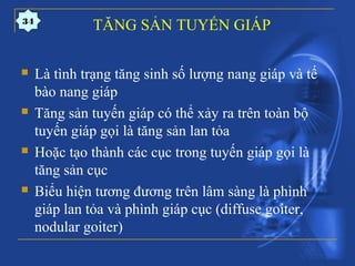 TĂNG SẢN TUYẾN GIÁP
 Là tình trạng tăng sinh số lượng nang giáp và tế
bào nang giáp
 Tăng sản tuyến giáp có thể xảy ra trên toàn bộ
tuyến giáp gọi là tăng sản lan tỏa
 Hoặc tạo thành các cục trong tuyến giáp gọi là
tăng sản cục
 Biểu hiện tương đương trên lâm sàng là phình
giáp lan tỏa và phình giáp cục (diffuse goiter,
nodular goiter)
34
 
