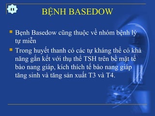 BỆNH BASEDOW
 Bẹnh Basedow cũng thuộc về nhóm bệnh lý
tự miễn
 Trong huyết thanh có các tự kháng thể có khả
năng gắn kết với thụ thể TSH trên bề mặt tế
bào nang giáp, kích thích tế bào nang giáp
tăng sinh và tăng sản xuất T3 và T4.
41
 