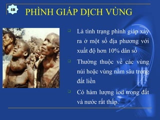 PHÌNH GIÁP DỊCH VÙNG
 Là tình trạng phình giáp xảy
ra ở một số địa phương với
xuất độ hơn 10% dân số
 Thường thuộc về các vùng
núi hoặc vùng nằm sâu trong
đất liền
 Có hàm lượng iod trong đất
và nước rất thấp.
48
 