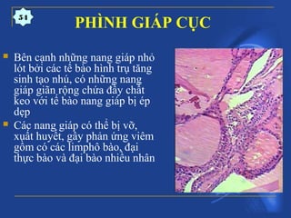 PHÌNH GIÁP CỤC
 Bên cạnh những nang giáp nhỏ
lót bởi các tế bào hình trụ tăng
sinh tạo nhú, có những nang
giáp giãn rộng chứa đầy chất
keo với tế bào nang giáp bị ép
dẹp
 Các nang giáp có thể bị vỡ,
xuất huyết, gây phản ứng viêm
gồm có các limphô bào, đại
thực bào và đại bào nhiều nhân
54
 
