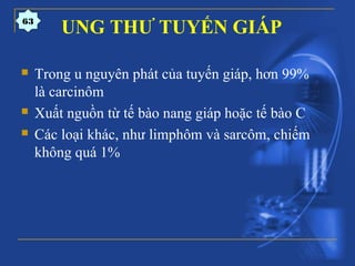 UNG THƯ TUYẾN GIÁP
 Trong u nguyên phát của tuyến giáp, hơn 99%
là carcinôm
 Xuất nguồn từ tế bào nang giáp hoặc tế bào C
 Các loại khác, như limphôm và sarcôm, chiếm
không quá 1%
63
 