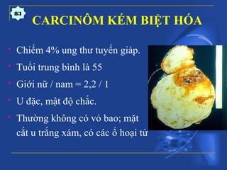  Chiếm 4% ung thư tuyến giáp.
 Tuổi trung bình là 55
 Giới nữ / nam = 2,2 / 1
 U đặc, mật độ chắc.
 Thường không có vỏ bao; mặt
cắt u trắng xám, có các ổ hoại tử
CARCINÔM KÉM BIỆT HÓA
83
 