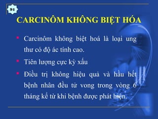 CARCINÔM KHÔNG BIỆT HÓA
 Carcinôm không biệt hoá là loại ung
thư có độ ác tính cao.
 Tiên lượng cực kỳ xấu
 Điều trị không hiệu quả và hầu hết
bệnh nhân đều tử vong trong vòng 6
tháng kể từ khi bệnh được phát hiện.
91
 