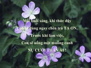 Mối buổi sáng, khi thức dậy Con sẽ dùng ngay chén trà TẠ ƠN. Trước khi làm việc, Con sẽ uống một muỗng canh NỤ CƯỜI THÂN ÁI ! 