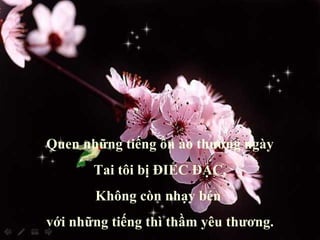 Quen những tiếng ồn ào thường ngày Tai tôi bị ĐIẾC ĐẶC, Không còn nhạy bén  với những tiếng thì thầm yêu thương. 