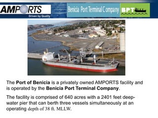 Driven by Quality




The Port of Benicia is a privately owned AMPORTS facility and
is operated by the Benicia Port Terminal Company.
The facility is comprised of 640 acres with a 2401 feet deep-
water pier that can berth three vessels simultaneously at an
operating depth of 38 ft. MLLW.
                                                                2
 