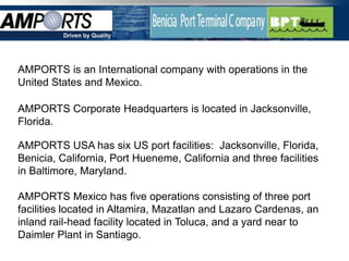 Driven by Quality




AMPORTS is an International company with operations in the
United States and Mexico.

AMPORTS Corporate Headquarters is located in Jacksonville,
Florida.

AMPORTS USA has six US port facilities: Jacksonville, Florida,
Benicia, California, Port Hueneme, California and three facilities
in Baltimore, Maryland.

AMPORTS Mexico has five operations consisting of three port
facilities located in Altamira, Mazatlan and Lazaro Cardenas, an
inland rail-head facility located in Toluca, and a yard near to
Daimler Plant in Santiago.
 