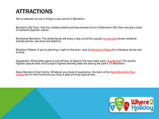 ATTRACTIONS
We’ve selected our top 5 things to see and do in Benidorm:
Benidorm Old Town: Visit the cobbled streets and blue-domed church of Benidorm Old Town and get a taste
of authentic Spanish culture.
Mundomar Benidorm: The whole family will enjoy a day out at this popular animal park whose residents
include parrots, sea lions and dolphins.
Benidorm Palace: If you’re planning a night on the town, stop by Benidorm Palace for a fabulous dinner and
a show.
Aqualandia: What better place to cool off than at Spain's first ever water park, Aqualandia? The world's
highest capsule slide and Europe's highest standing slide are among the park’s 15 attractions.
Nisos Benidorm Dive Centre: Whatever your level of experience, the team at the Nisos Benidorm Dive
Centre are on hand to ensure you have a safe and truly special dive.
 