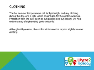 CLOTHING
The hot summer temperatures call for lightweight and airy clothing
during the day, and a light jacket or cardigan for the cooler evenings.
Protection from the sun, such as sunglasses and sun cream, will help
ensure a day of sightseeing goes smoothly.
Although still pleasant, the cooler winter months require slightly warmer
clothing.
 