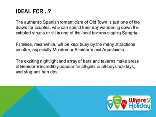 IDEAL FOR…?
The authentic Spanish romanticism of Old Town is just one of the
draws for couples, who can spend their day wandering down the
cobbled streets or sit in one of the local taverns sipping Sangria.
Families, meanwhile, will be kept busy by the many attractions
on offer, especially Mundomar Benidorm and Aqualandia.
The exciting nightlight and array of bars and taverns make areas
of Benidorm incredibly popular for all-girls or all-boys holidays,
and stag and hen dos.
 