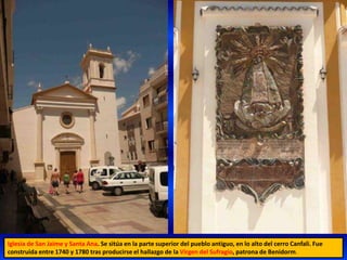 Iglesia de San Jaime y Santa Ana. Se sitúa en la parte superior del pueblo antiguo, en lo alto del cerro Canfali. Fue
construida entre 1740 y 1780 tras producirse el hallazgo de la Virgen del Sufragio, patrona de Benidorm.
 