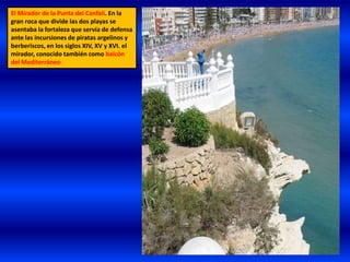 El Mirador de la Punta del Canfali. En la
gran roca que divide las dos playas se
asentaba la fortaleza que servía de defensa
ante las incursiones de piratas argelinos y
berberiscos, en los siglos XIV, XV y XVI. el
mirador, conocido también como balcón
del Mediterráneo
 
