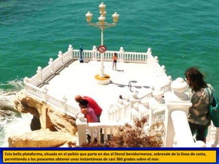 Esta bella plataforma, situada en el peñón que parte en dos el litoral benidormense, sobresale de la línea de costa,
permitiendo a los paseantes obtener unas instantáneas de casi 360 grados sobre el mar.
 