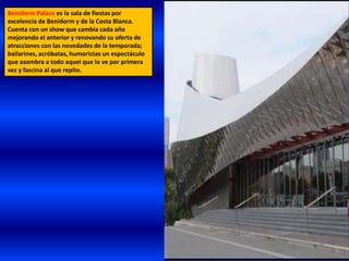 Benidorm Palace es la sala de fiestas por
excelencia de Benidorm y de la Costa Blanca.
Cuenta con un show que cambia cada año
mejorando el anterior y renovando su oferta de
atracciones con las novedades de la temporada;
bailarines, acróbatas, humoristas un espectáculo
que asombra a todo aquel que lo ve por primera
vez y fascina al que repite.
 