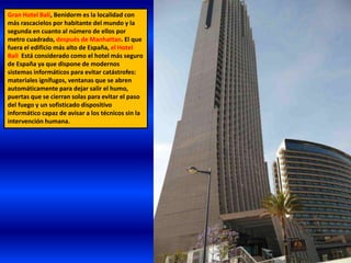 Gran Hotel Bali, Benidorm es la localidad con
más rascacielos por habitante del mundo y la
segunda en cuanto al número de ellos por
metro cuadrado, después de Manhattan. El que
fuera el edificio más alto de España, el Hotel
Bali Está considerado como el hotel más seguro
de España ya que dispone de modernos
sistemas informáticos para evitar catástrofes:
materiales ignífugos, ventanas que se abren
automáticamente para dejar salir el humo,
puertas que se cierran solas para evitar el paso
del fuego y un sofisticado dispositivo
informático capaz de avisar a los técnicos sin la
intervención humana.
 