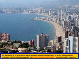 Una buena parte de los atractivos iniciales de Benidorm se debieron a su situación, en la costa del Mediterráneo,
frente a una bellísima bahía, partida en dos por la punta rocosa del antiguo castillo y con una orientación hacia el sur
 