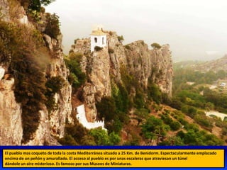 El pueblo mas coqueto de toda la costa Mediterránea situado a 25 Km. de Benidorm. Espectacularmente emplazado
encima de un peñón y amurallado. El acceso al pueblo es por unas escaleras que atraviesan un túnel
dándole un aire misterioso. Es famoso por sus Museos de Miniaturas.
 