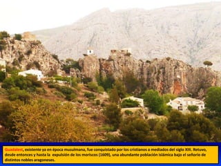 Guadalest, existente ya en época musulmana, fue conquistado por los cristianos a mediados del siglo XIII. Retuvo,
desde entonces y hasta la expulsión de los moriscos (1609), una abundante población islámica bajo el señorío de
distintos nobles aragoneses.
 