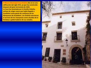 El Museo Municipal Casa Orduña sito en es una
edificación del siglo XVII, ya que fue construida
después del gran terremoto de 1644.
La Casa fue levantada por la familia Orduña,
estirpe de origen vasco que había llegado a
Guadalest como gente de confianza de los
Marqueses de Guadalest. Los Orduña estuvieron
al servicio de los marqueses como alcaides de la
fortaleza y gobernadores de sus estados.
 